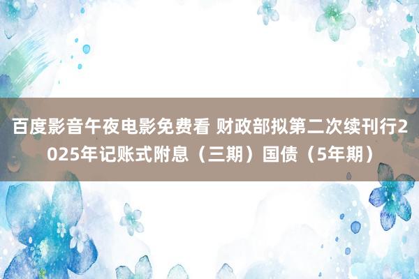 百度影音午夜电影免费看 财政部拟第二次续刊行2025年记账式附息（三期）国债（5年期）