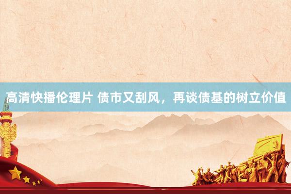 高清快播伦理片 债市又刮风，再谈债基的树立价值