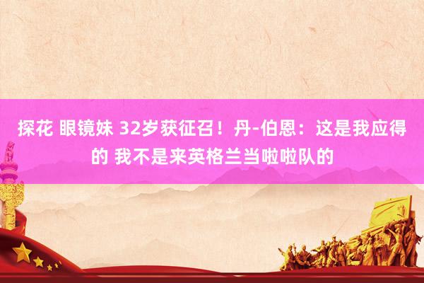 探花 眼镜妹 32岁获征召！丹-伯恩：这是我应得的 我不是来英格兰当啦啦队的