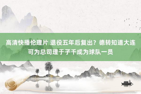 高清快播伦理片 退役五年后复出?德转知道大连可为总司理于子千成为球队一员
