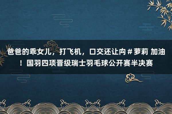 爸爸的乖女儿，打飞机，口交还让禸＃萝莉 加油！国羽四项晋级瑞士羽毛球公开赛半决赛