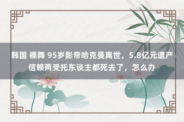 韩国 裸舞 95岁影帝哈克曼离世，5.8亿元遗产信赖两受托东谈主都死去了，怎么办