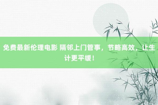 免费最新伦理电影 隔邻上门管事，节略高效，让生计更平缓！