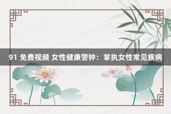91 免费视频 女性健康警钟：掌执女性常见疾病