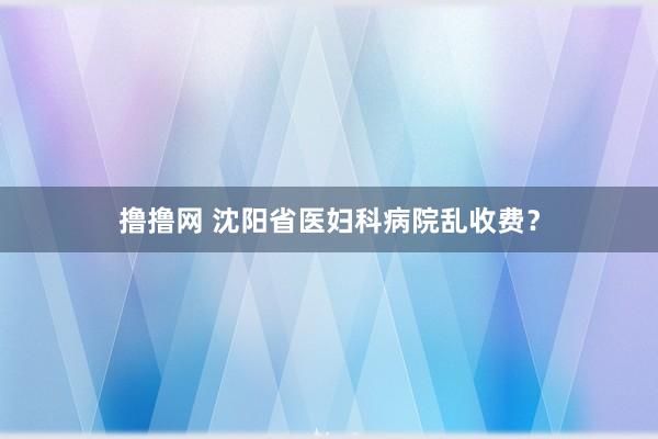 撸撸网 沈阳省医妇科病院乱收费？