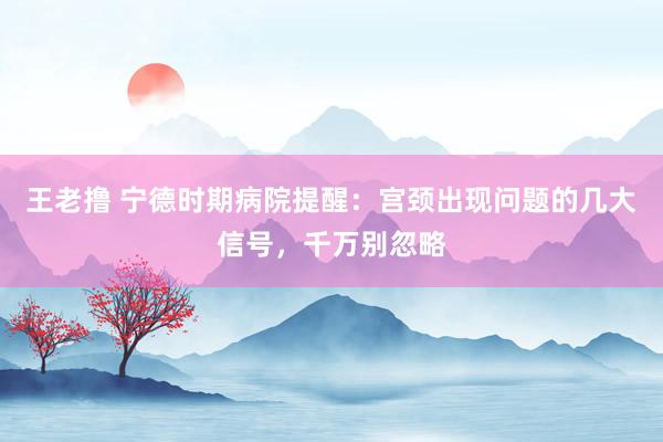 王老撸 宁德时期病院提醒：宫颈出现问题的几大信号，千万别忽略