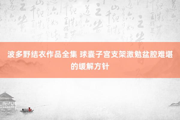 波多野结衣作品全集 球囊子宫支架激勉盆腔难堪的缓解方针