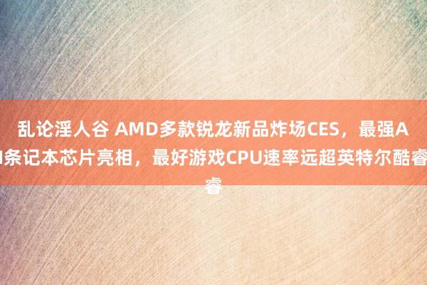 乱论淫人谷 AMD多款锐龙新品炸场CES，最强AI条记本芯片亮相，最好游戏CPU速率远超英特尔酷睿