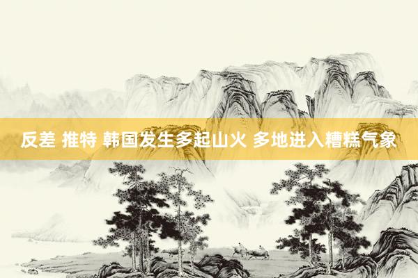 反差 推特 韩国发生多起山火 多地进入糟糕气象