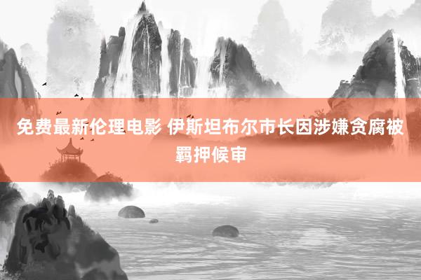 免费最新伦理电影 伊斯坦布尔市长因涉嫌贪腐被羁押候审