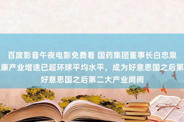 百度影音午夜电影免费看 国药集团董事长白忠泉：当今中国健康产业增速已超环球平均水平，成为好意思国之后第二大产业阛阓