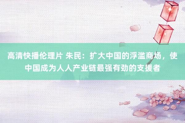 高清快播伦理片 朱民：扩大中国的浮滥商场，使中国成为人人产业链最强有劲的支援者