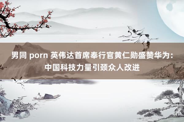 男同 porn 英伟达首席奉行官黄仁勋盛赞华为：中国科技力量引颈众人改进