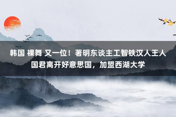韩国 裸舞 又一位！著明东谈主工智铁汉人王人国君离开好意思国，加盟西湖大学