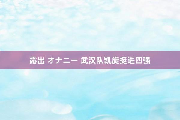 露出 オナニー 武汉队凯旋挺进四强
