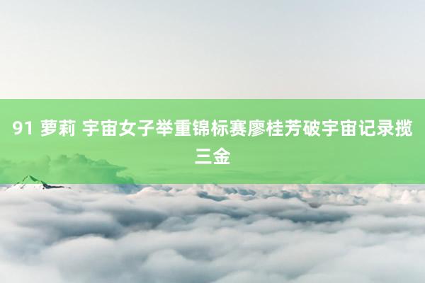 91 萝莉 宇宙女子举重锦标赛廖桂芳破宇宙记录揽三金