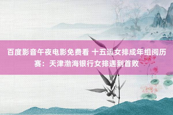 百度影音午夜电影免费看 十五运女排成年组阅历赛：天津渤海银行女排遇到首败