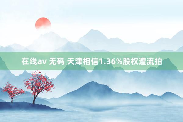 在线av 无码 天津相信1.36%股权遭流拍