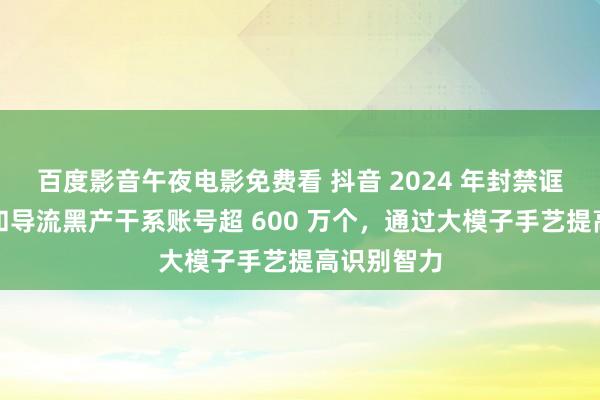 百度影音午夜电影免费看 抖音 2024 年封禁诓骗、水军和导流黑产干系账号超 600 万个，通过大模子手艺提高识别智力