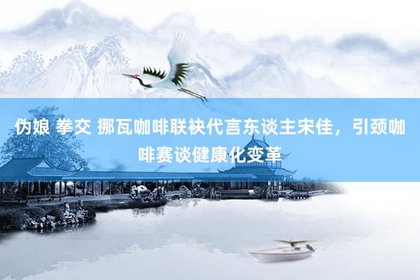 伪娘 拳交 挪瓦咖啡联袂代言东谈主宋佳，引颈咖啡赛谈健康化变革