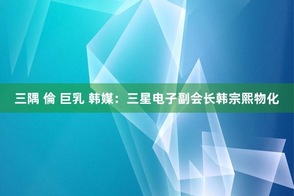 三隅 倫 巨乳 韩媒：三星电子副会长韩宗熙物化