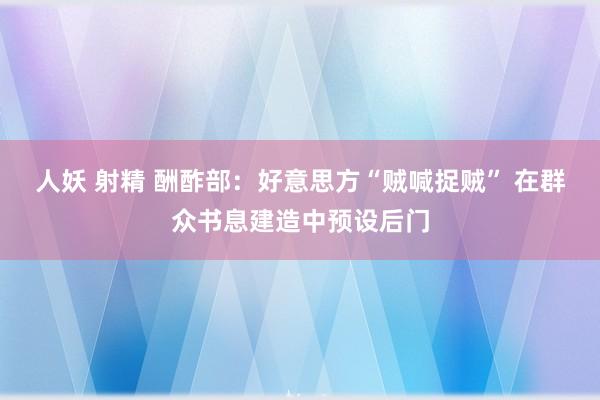 人妖 射精 酬酢部：好意思方“贼喊捉贼” 在群众书息建造中预设后门