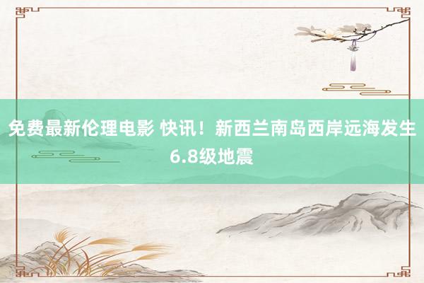 免费最新伦理电影 快讯！新西兰南岛西岸远海发生6.8级地震