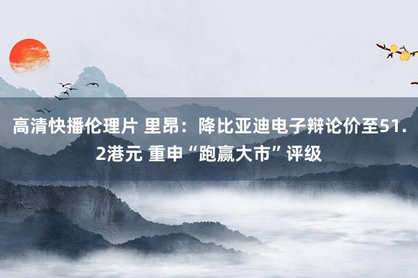 高清快播伦理片 里昂：降比亚迪电子辩论价至51.2港元 重申“跑赢大市”评级