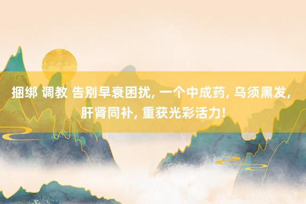 捆绑 调教 告别早衰困扰， 一个中成药， 乌须黑发， 肝肾同补， 重获光彩活力!