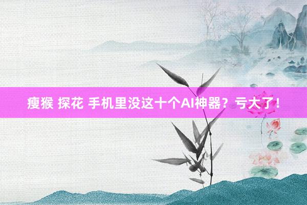 瘦猴 探花 手机里没这十个AI神器？亏大了！