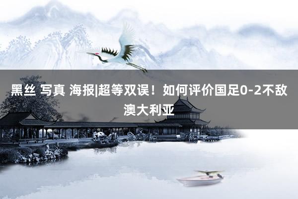 黑丝 写真 海报|超等双误！如何评价国足0-2不敌澳大利亚
