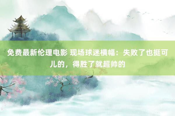 免费最新伦理电影 现场球迷横幅：失败了也挺可儿的，得胜了就超帅的