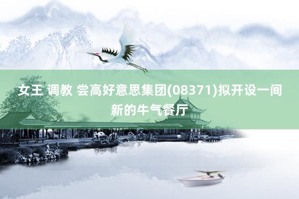 女王 调教 尝高好意思集团(08371)拟开设一间新的牛气餐厅