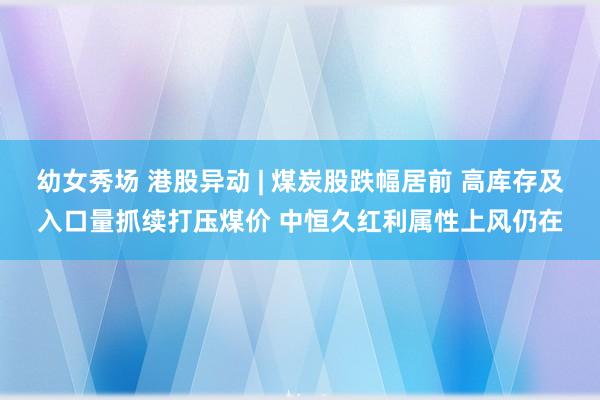 幼女秀场 港股异动 | 煤炭股跌幅居前 高库存及入口量抓续打压煤价 中恒久红利属性上风仍在