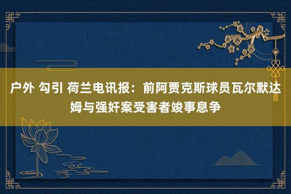 户外 勾引 荷兰电讯报：前阿贾克斯球员瓦尔默达姆与强奸案受害者竣事息争