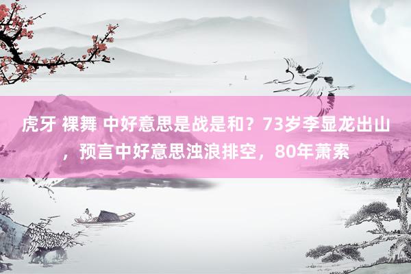 虎牙 裸舞 中好意思是战是和？73岁李显龙出山，预言中好意思浊浪排空，80年萧索