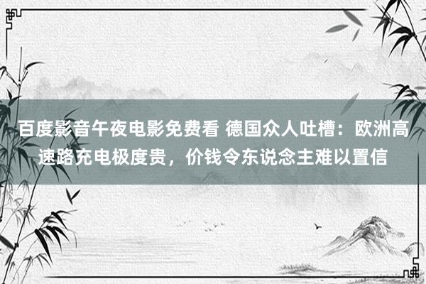 百度影音午夜电影免费看 德国众人吐槽：欧洲高速路充电极度贵，价钱令东说念主难以置信