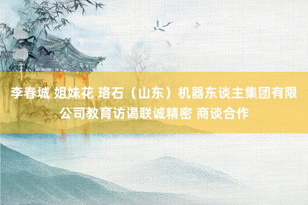 李春城 姐妹花 珞石（山东）机器东谈主集团有限公司教育访谒联诚精密 商谈合作