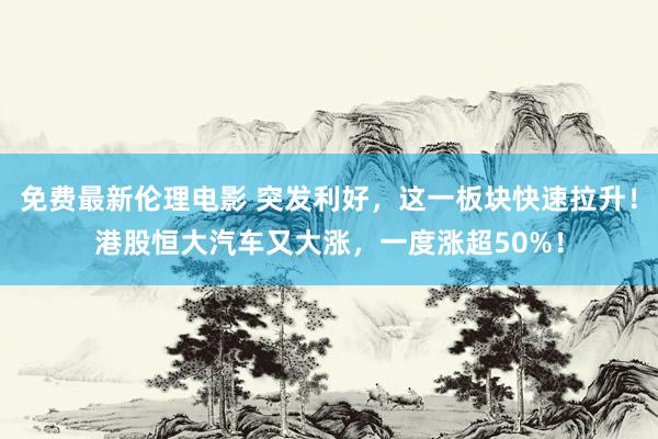 免费最新伦理电影 突发利好，这一板块快速拉升！港股恒大汽车又大涨，一度涨超50%！