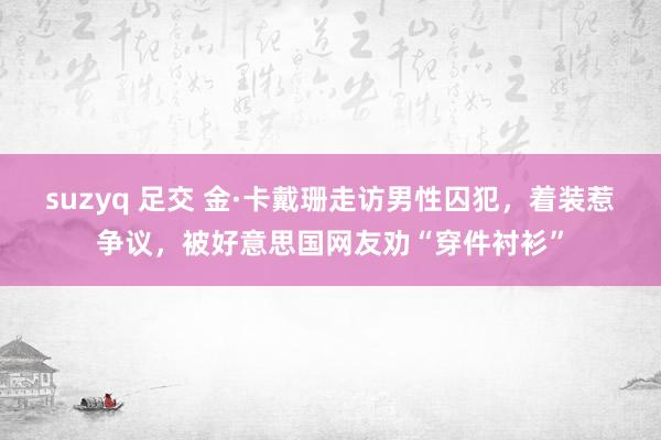 suzyq 足交 金·卡戴珊走访男性囚犯，着装惹争议，被好意思国网友劝“穿件衬衫”