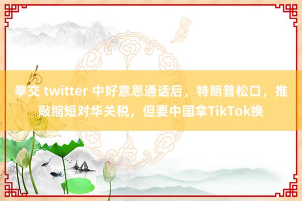 拳交 twitter 中好意思通话后，特朗普松口，推敲缩短对华关税，但要中国拿TikTok换