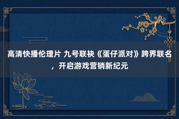 高清快播伦理片 九号联袂《蛋仔派对》跨界联名，开启游戏营销新纪元