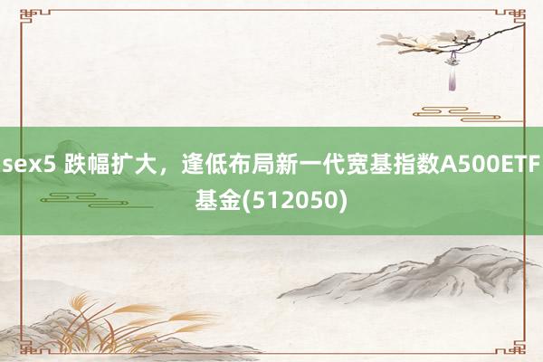 sex5 跌幅扩大，逢低布局新一代宽基指数A500ETF基金(512050)