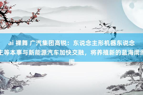 ai 裸舞 广汽集团高锐：东说念主形机器东说念主等本事与新能源汽车加快交融，将养殖新的蓝海阛阓