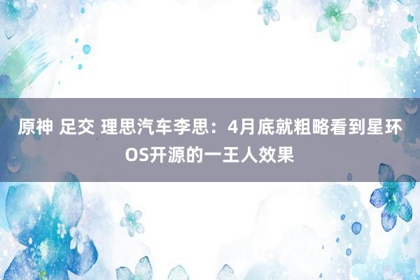 原神 足交 理思汽车李思：4月底就粗略看到星环OS开源的一王人效果