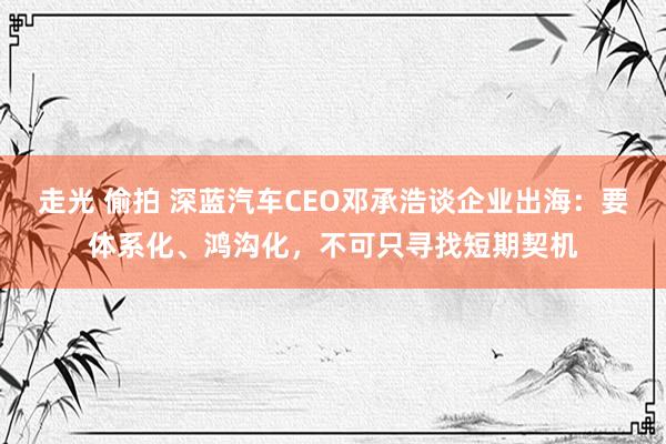 走光 偷拍 深蓝汽车CEO邓承浩谈企业出海：要体系化、鸿沟化，不可只寻找短期契机