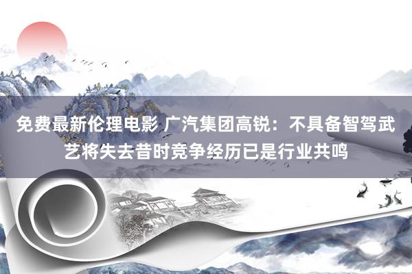 免费最新伦理电影 广汽集团高锐：不具备智驾武艺将失去昔时竞争经历已是行业共鸣