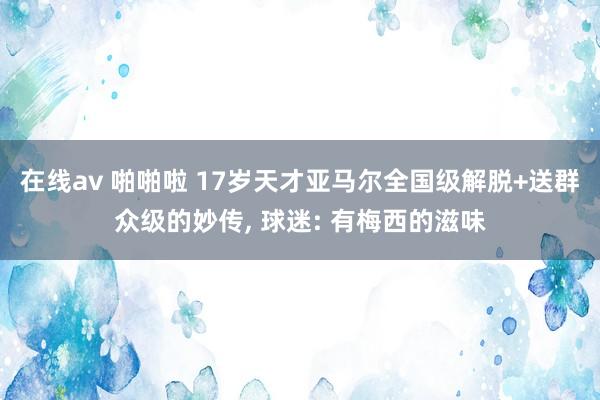 在线av 啪啪啦 17岁天才亚马尔全国级解脱+送群众级的妙传， 球迷: 有梅西的滋味