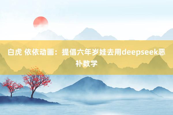 白虎 依依动画：提倡六年岁娃去用deepseek恶补数学