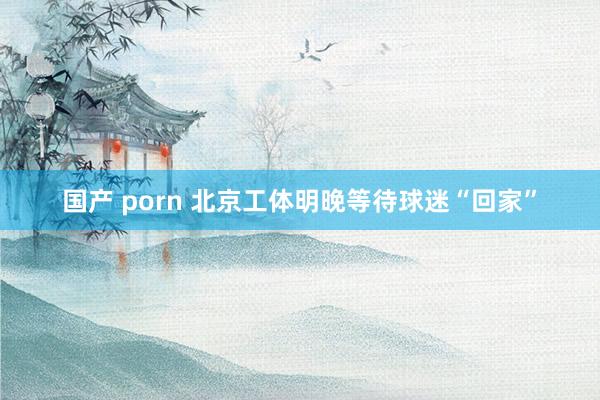 国产 porn 北京工体明晚等待球迷“回家”